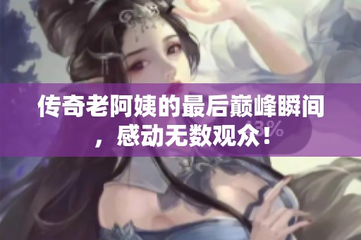 传奇老阿姨的最后巅峰瞬间，感动无数观众！