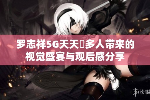 罗志祥5G天天奭多人带来的视觉盛宴与观后感分享