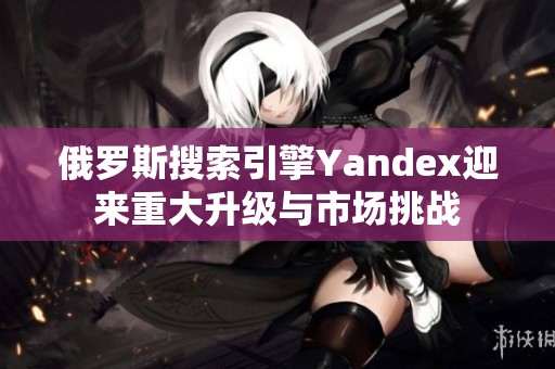 俄罗斯搜索引擎Yandex迎来重大升级与市场挑战