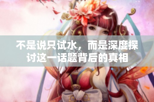 不是说只试水，而是深度探讨这一话题背后的真相