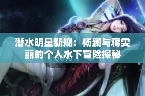 潜水明星新规：杨澜与蒋雯丽的个人水下冒险探秘