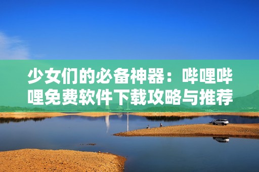 少女们的必备神器：哔哩哔哩免费软件下载攻略与推荐