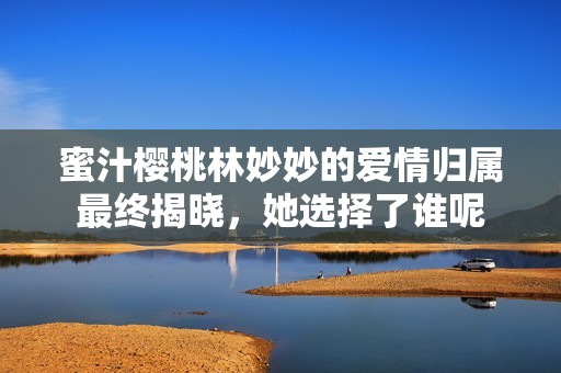 蜜汁樱桃林妙妙的爱情归属最终揭晓，她选择了谁呢