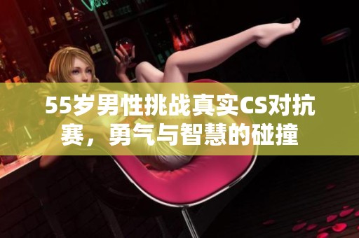 55岁男性挑战真实CS对抗赛，勇气与智慧的碰撞
