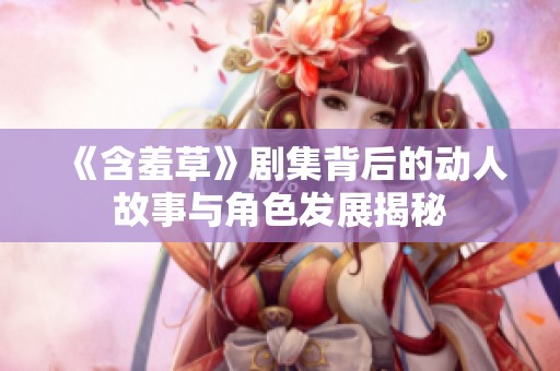 《含羞草》剧集背后的动人故事与角色发展揭秘