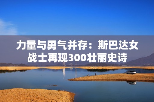 力量与勇气并存：斯巴达女战士再现300壮丽史诗