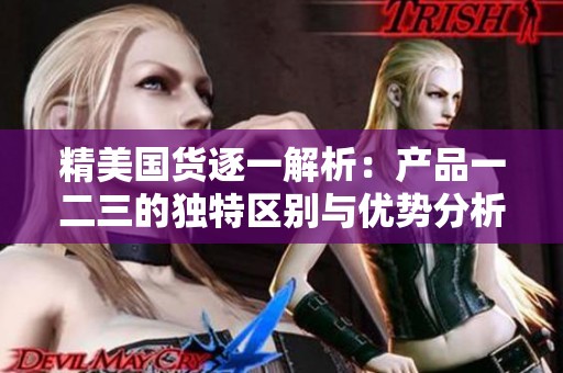 精美国货逐一解析：产品一二三的独特区别与优势分析