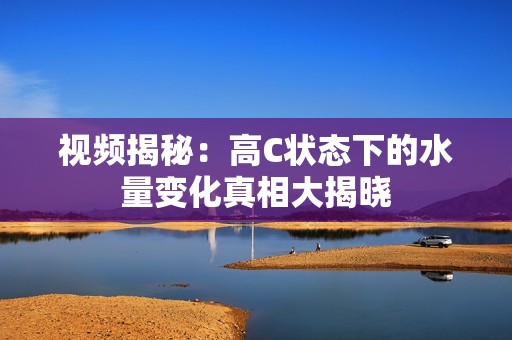 视频揭秘：高C状态下的水量变化真相大揭晓