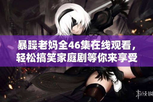 暴躁老妈全46集在线观看，轻松搞笑家庭剧等你来享受