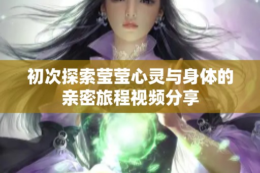 初次探索莹莹心灵与身体的亲密旅程视频分享