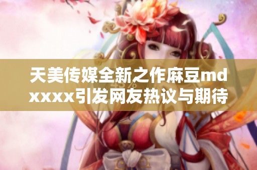 天美传媒全新之作麻豆mdxxxx引发网友热议与期待