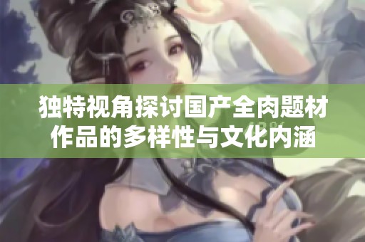 独特视角探讨国产全肉题材作品的多样性与文化内涵