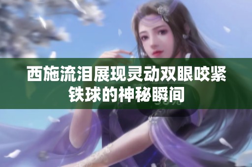 西施流泪展现灵动双眼咬紧铁球的神秘瞬间