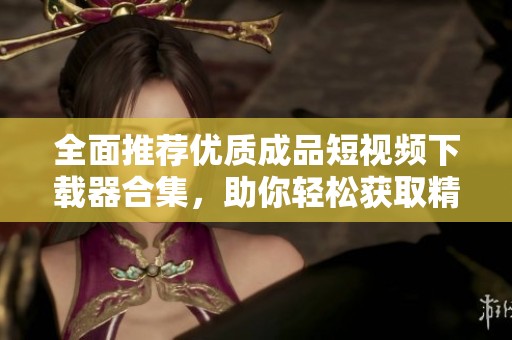 全面推荐优质成品短视频下载器合集，助你轻松获取精彩内容