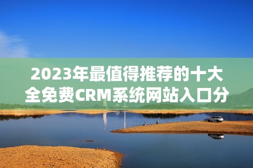 2023年最值得推荐的十大全免费CRM系统网站入口分享