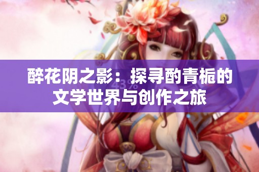 醉花阴之影：探寻酌青栀的文学世界与创作之旅