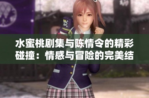 水蜜桃剧集与陈情令的精彩碰撞：情感与冒险的完美结合