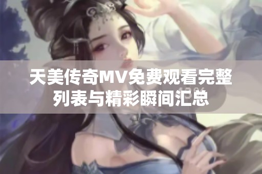 天美传奇MV免费观看完整列表与精彩瞬间汇总
