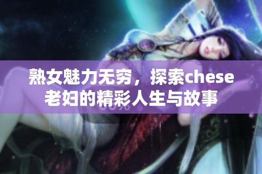 熟女魅力无穷，探索chese老妇的精彩人生与故事