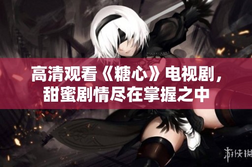 高清观看《糖心》电视剧，甜蜜剧情尽在掌握之中