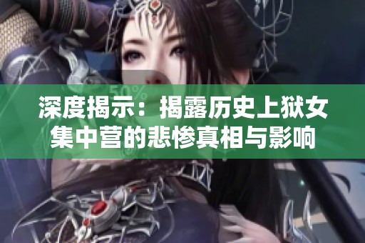 深度揭示：揭露历史上狱女集中营的悲惨真相与影响