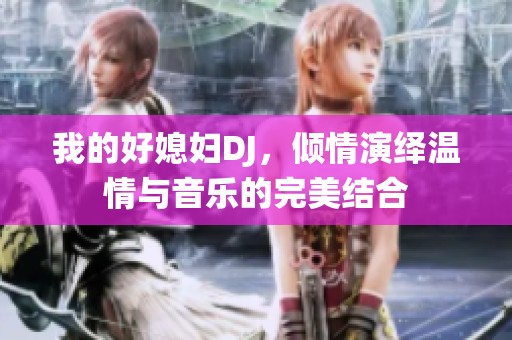 我的好媳妇DJ，倾情演绎温情与音乐的完美结合