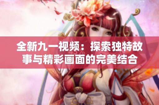 全新九一视频：探索独特故事与精彩画面的完美结合