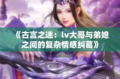 《古言之迷：lv大哥与弟媳之间的复杂情感纠葛》