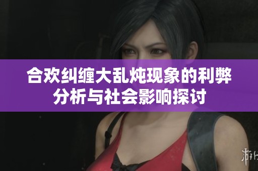合欢纠缠大乱炖现象的利弊分析与社会影响探讨