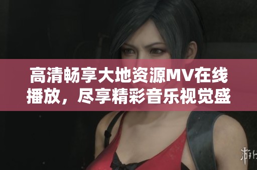 高清畅享大地资源MV在线播放，尽享精彩音乐视觉盛宴