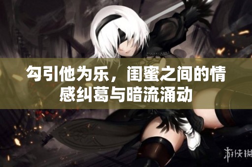 勾引他为乐，闺蜜之间的情感纠葛与暗流涌动