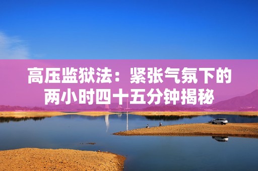 高压监狱法：紧张气氛下的两小时四十五分钟揭秘