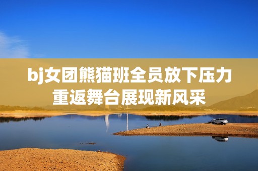 bj女团熊猫班全员放下压力重返舞台展现新风采