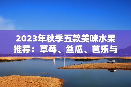 2023年秋季五款美味水果推荐：草莓、丝瓜、芭乐与樱桃