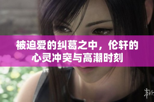 被迫爱的纠葛之中，伦轩的心灵冲突与高潮时刻