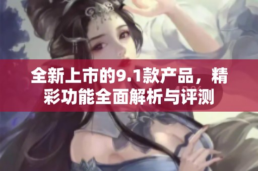 全新上市的9.1款产品，精彩功能全面解析与评测