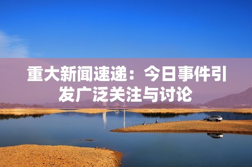 重大新闻速递：今日事件引发广泛关注与讨论