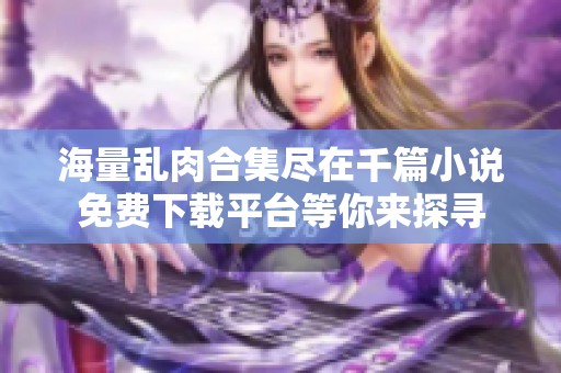 海量乱肉合集尽在千篇小说免费下载平台等你来探寻