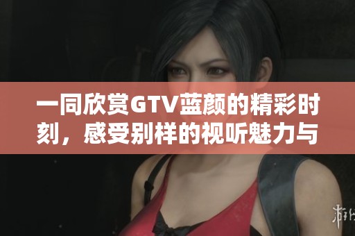 一同欣赏GTV蓝颜的精彩时刻,感受别样的视听魅力与情感碰撞 一同欣赏GTV蓝颜的精彩时刻,感受别样的视听魅力与情感碰撞
