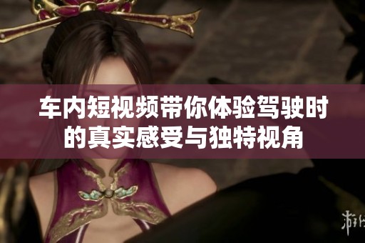 车内短视频带你体验驾驶时的真实感受与独特视角