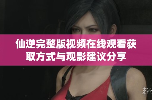仙逆完整版视频在线观看获取方式与观影建议分享