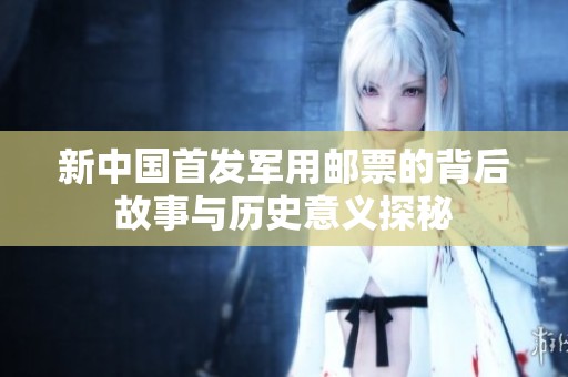 新中国首发军用邮票的背后故事与历史意义探秘