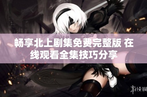 畅享北上剧集免费完整版 在线观看全集技巧分享